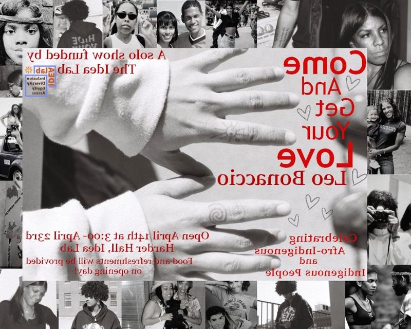 Collaged image with family photos as a border, the central image is a picture of hands with taino symbols tattooed on the fourth finger of both hands. The font is all in red. Come and get your love, Leo Bonaccio, Celebrating Afro-Indigenous and Indigenous People, A solo show funded by the idea lab, Open April 14th 3:00-April 23rd, Harder Hall Idea Lab, Food and Refreshments will be provided on opening day